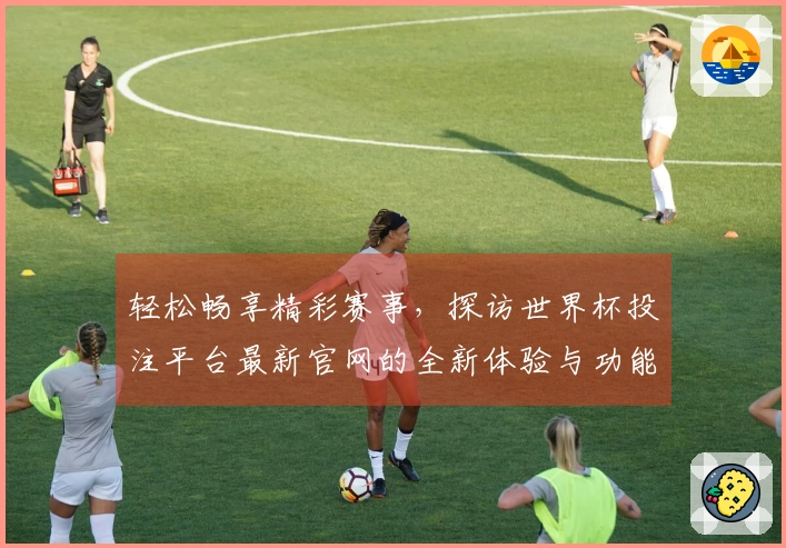 轻松畅享精彩赛事，探访世界杯投注平台最新官网的全新体验与功能