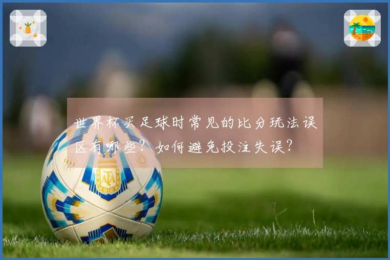 世界杯买足球时常见的比分玩法误区有哪些？如何避免投注失误？